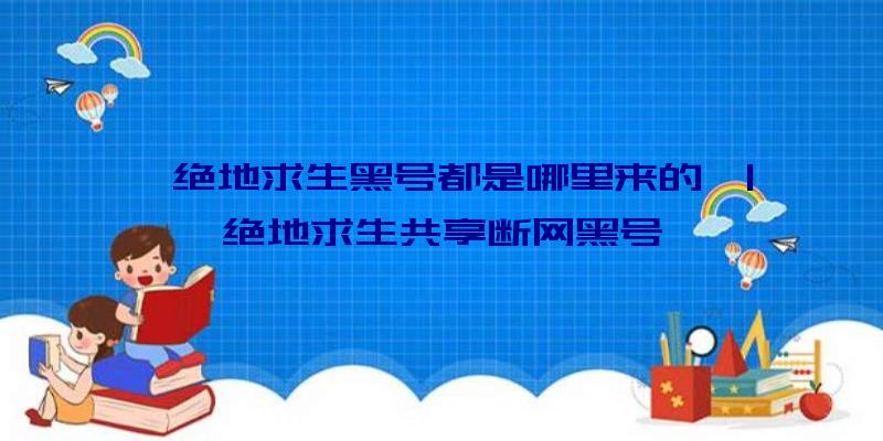 「绝地求生黑号都是哪里来的」|绝地求生共享断网黑号